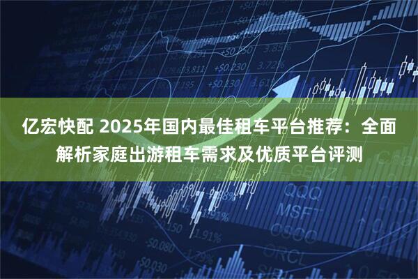 亿宏快配 2025年国内最佳租车平台推荐：全面解析家庭出游租车需求及优质平台评测