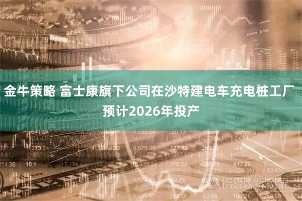 金牛策略 富士康旗下公司在沙特建电车充电桩工厂 预计2026年投产