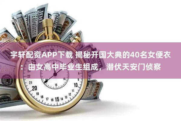 宇轩配资APP下载 揭秘开国大典的40名女便衣：由女高中毕业生组成，潜伏天安门侦察