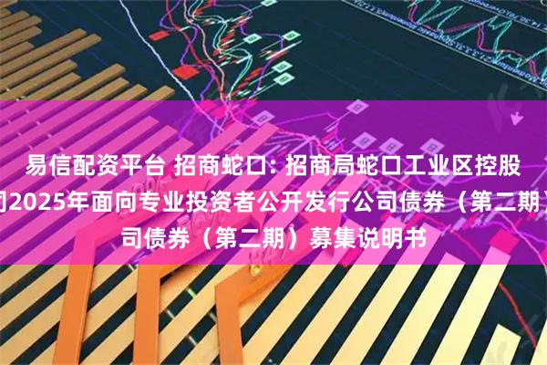 易信配资平台 招商蛇口: 招商局蛇口工业区控股股份有限公司2025年面向专业投资者公开发行公司债券（第二期）募集说明书