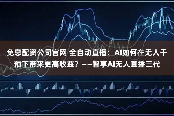 免息配资公司官网 全自动直播：AI如何在无人干预下带来更高收益？——智享AI无人直播三代