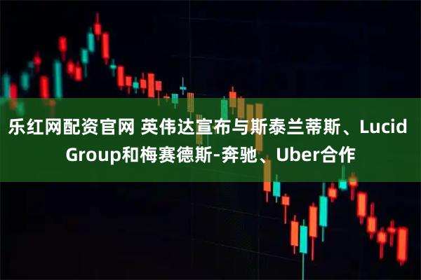 乐红网配资官网 英伟达宣布与斯泰兰蒂斯、Lucid Group和梅赛德斯-奔驰、Uber合作