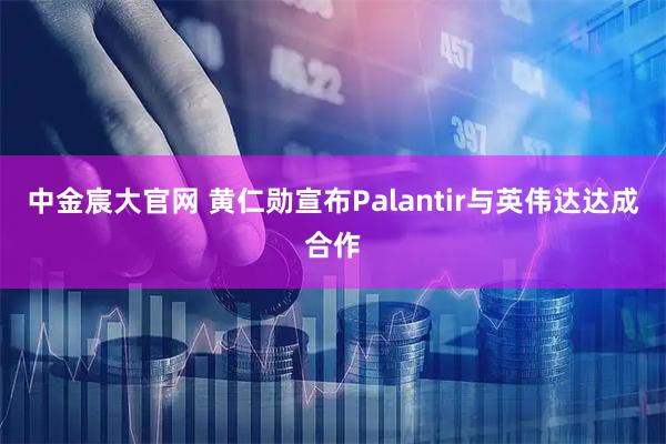 中金宸大官网 黄仁勋宣布Palantir与英伟达达成合作