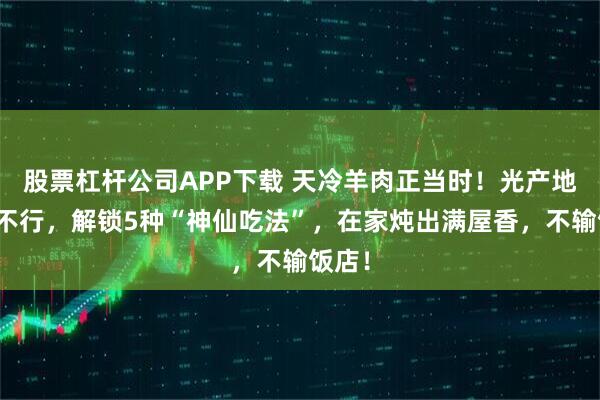 股票杠杆公司APP下载 天冷羊肉正当时！光产地好可不行，解锁5种“神仙吃法”，在家炖出满屋香，不输饭店！