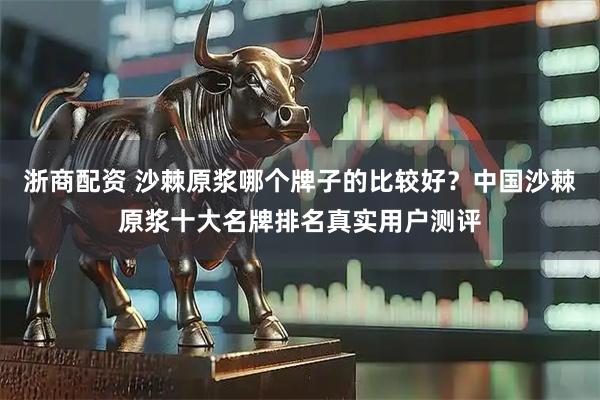 浙商配资 沙棘原浆哪个牌子的比较好？中国沙棘原浆十大名牌排名真实用户测评