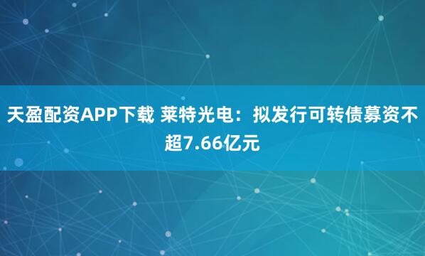 天盈配资APP下载 莱特光电：拟发行可转债募资不超7.66亿元