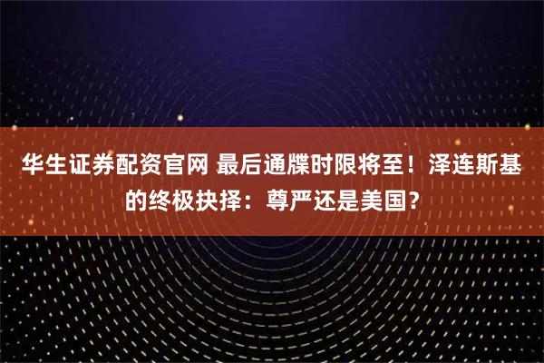 华生证券配资官网 最后通牒时限将至！泽连斯基的终极抉择：尊严还是美国？
