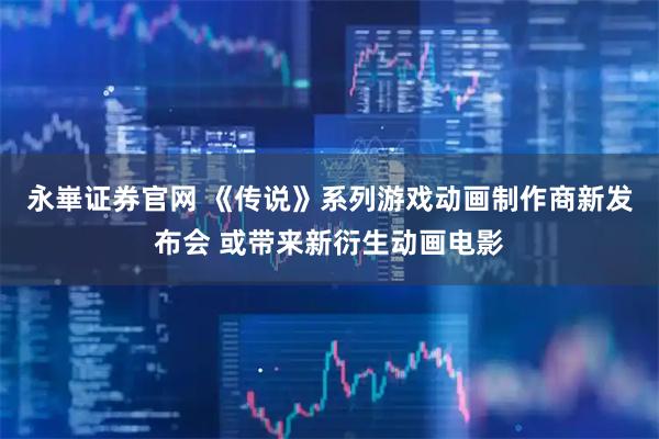 永崋证券官网 《传说》系列游戏动画制作商新发布会 或带来新衍生动画电影