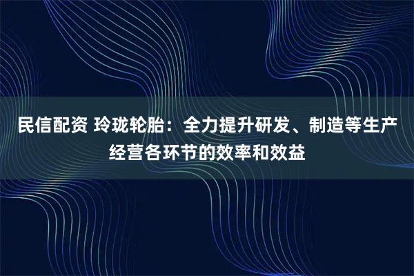 民信配资 玲珑轮胎：全力提升研发、制造等生产经营各环节的效率和效益