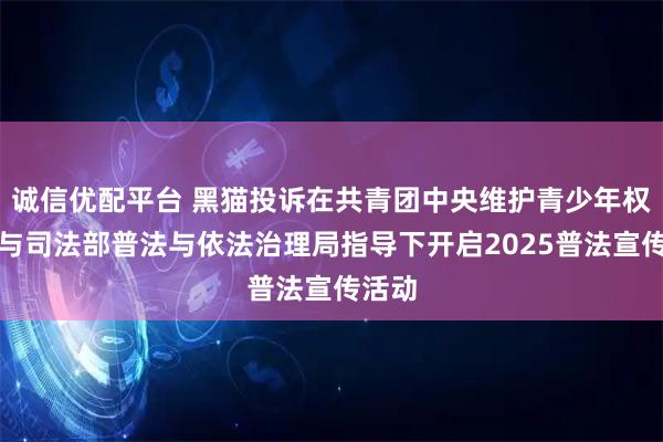 诚信优配平台 黑猫投诉在共青团中央维护青少年权益部与司法部普法与依法治理局指导下开启2025普法宣传活动
