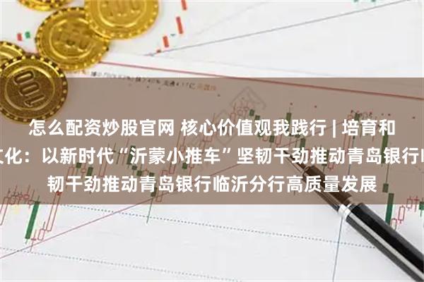 怎么配资炒股官网 核心价值观我践行 | 培育和弘扬中国特色金融文化：以新时代“沂蒙小推车”坚韧干劲推动青岛银行临沂分行高质量发展