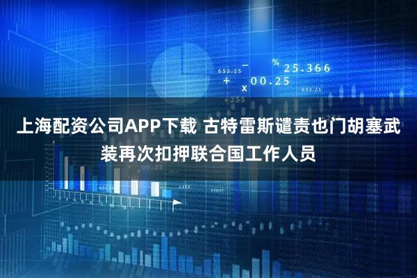 上海配资公司APP下载 古特雷斯谴责也门胡塞武装再次扣押联合国工作人员