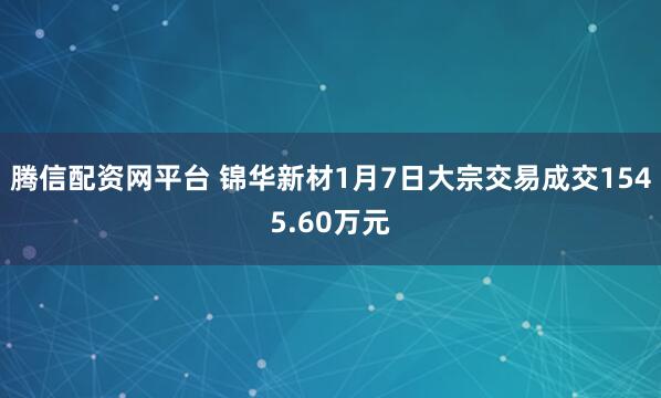 腾信配资网平台 锦华新材1月7日大宗交易成交1545.60万元