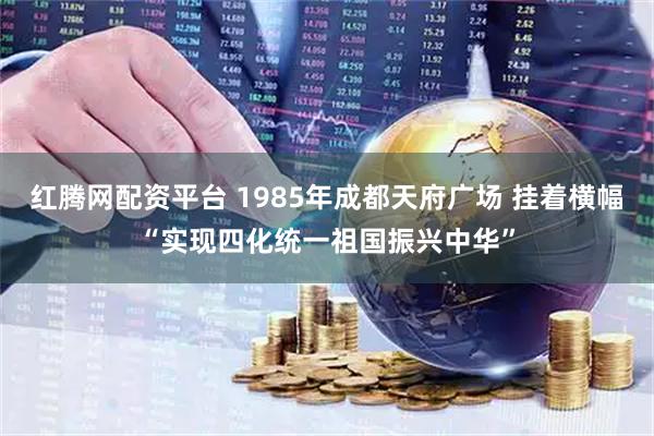 红腾网配资平台 1985年成都天府广场 挂着横幅“实现四化统一祖国振兴中华”