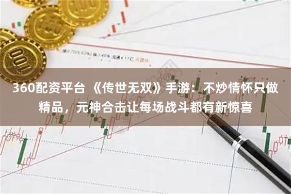 360配资平台 《传世无双》手游：不炒情怀只做精品，元神合击让每场战斗都有新惊喜