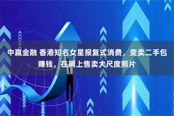 中赢金融 香港知名女星报复式消费，变卖二手包赚钱，在网上售卖大尺度照片