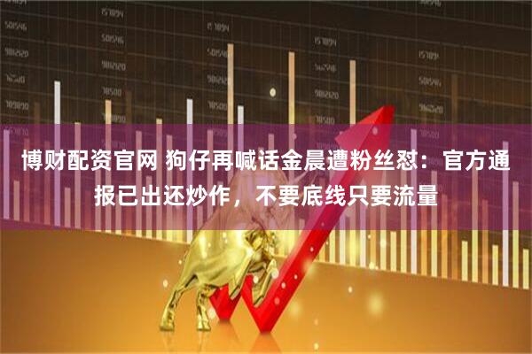 博财配资官网 狗仔再喊话金晨遭粉丝怼：官方通报已出还炒作，不要底线只要流量