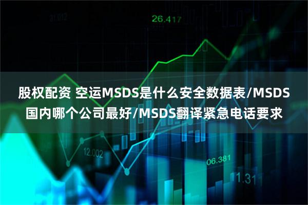 股权配资 空运MSDS是什么安全数据表/MSDS国内哪个公司最好/MSDS翻译紧急电话要求