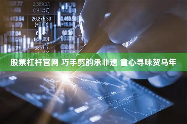 股票杠杆官网 巧手剪韵承非遗 童心寻味贺马年