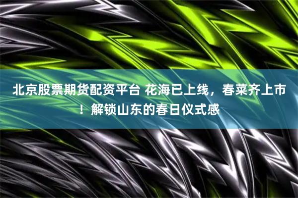 北京股票期货配资平台 花海已上线，春菜齐上市！解锁山东的春日仪式感