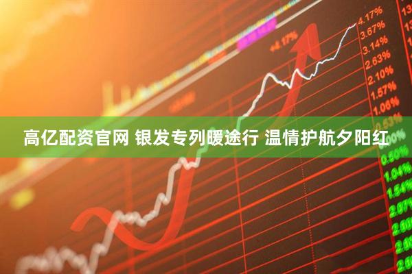 高亿配资官网 银发专列暖途行 温情护航夕阳红
