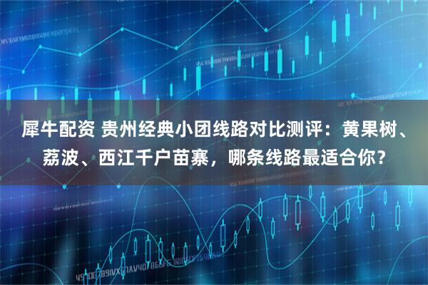 犀牛配资 贵州经典小团线路对比测评：黄果树、荔波、西江千户苗寨，哪条线路最适合你？