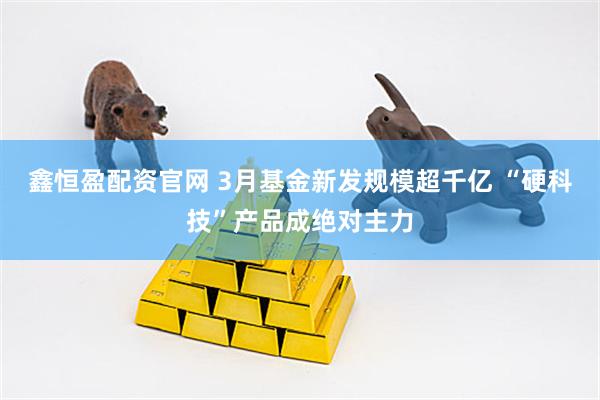 鑫恒盈配资官网 3月基金新发规模超千亿 “硬科技”产品成绝对主力