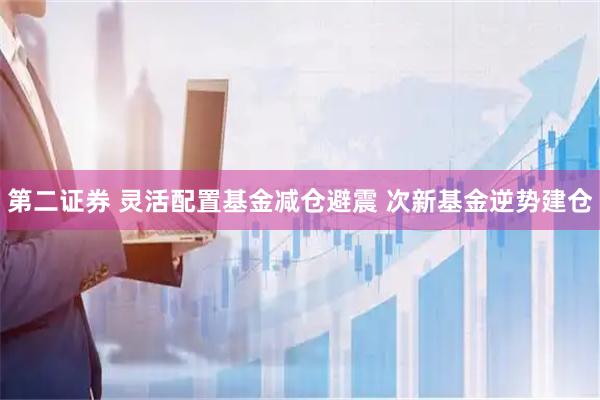 第二证券 灵活配置基金减仓避震 次新基金逆势建仓